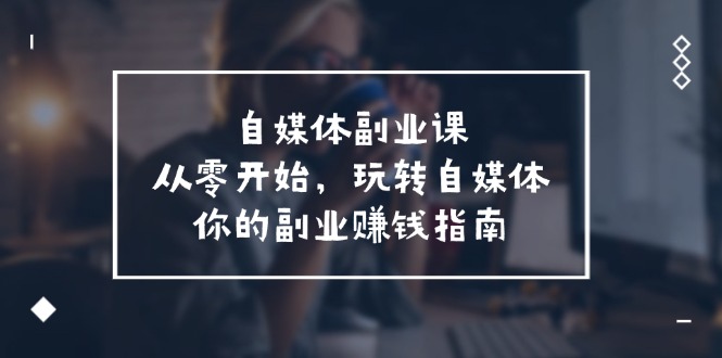 （11725期）自媒体-副业课，从0开始，玩转自媒体——你的副业赚钱指南（58节课）-副业项目资源网