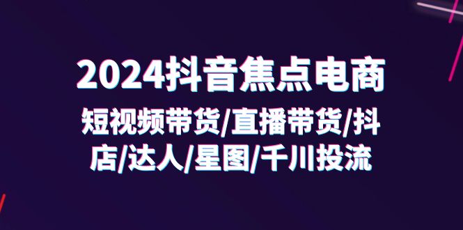 （11794期）2024抖音-焦点电商：短视频带货/直播带货/抖店/达人/星图/千川投流/32节课-副业项目资源网