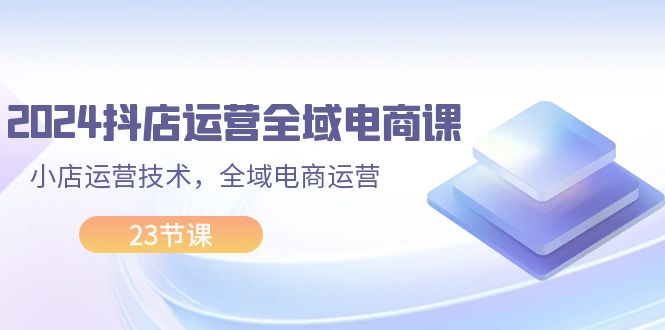 （11898期）2024抖店运营-全域电商课，小店运营技术，全域电商运营（23节课）-副业项目资源网