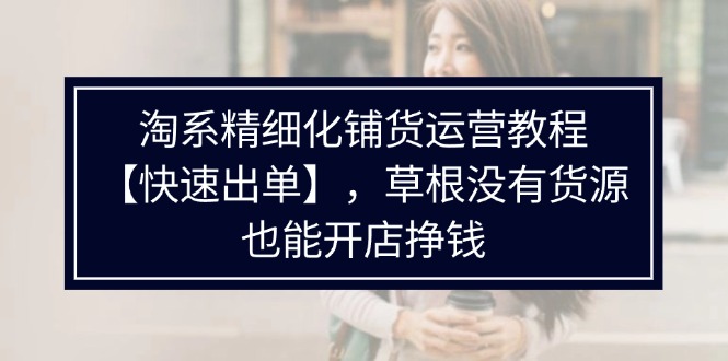 （11937期）淘系精细化铺货运营教程【快速出单】，草根没有货源，也能开店挣钱-副业项目资源网