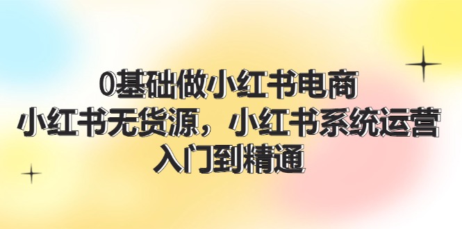 （11960期）0基础做小红书电商，小红书无货源，小红书系统运营，入门到精通 (70节)-副业项目资源网