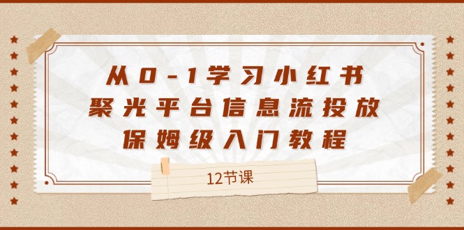 （12020期）从0-1学习小红书 聚光平台信息流投放，保姆级入门教程（12节课）-副业项目资源网