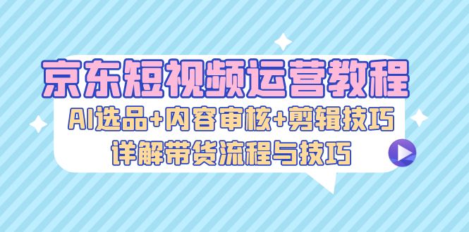 （13044期）京东短视频运营教程：AI选品+内容审核+剪辑技巧，详解带货流程与技巧-副业项目资源网