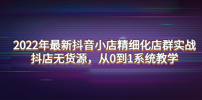 （4117期）2022年最新抖音小店精细化店群实战，抖店无货源，从0到1系统教学-副业库