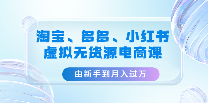 （4669期）淘宝、多多、小红书-虚拟无货源电商课：由新手到月入过万（3套课程）-副业库