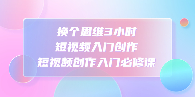 （4703期）换个思维3小时短视频入门创作，短视频创作入门必修课-副业库