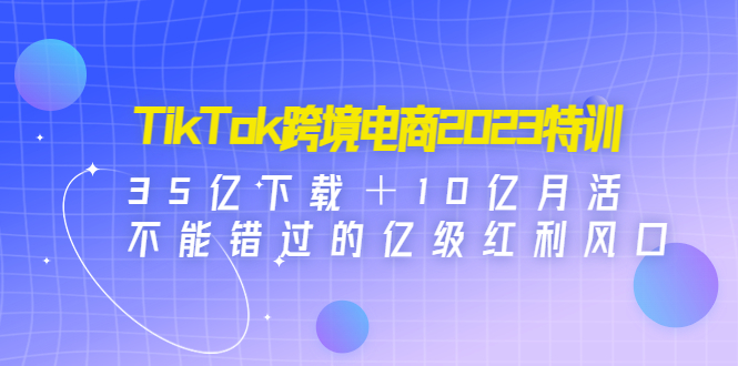 （4702期）TikTok跨境电商2023特训：35亿下载＋10亿月活，不能错过的亿级红利风口-副业库