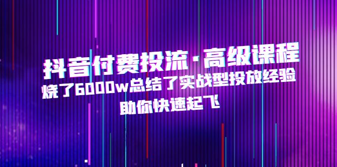 （4928期）抖音付费投流·高级课程，烧了6000w总结了实战型投放经验，助你快速起飞-副业库