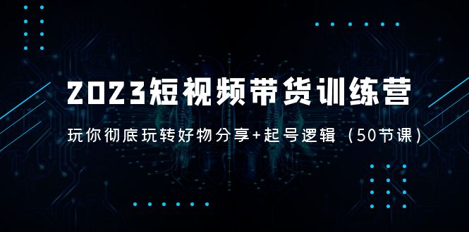 （5071期）2023短视频带货训练营：带你彻底玩转好物分享+起号逻辑（50节课）-副业库