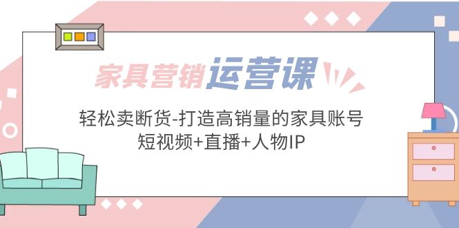 （5091期）家具营销·运营实战 轻松卖断货-打造高销量的家具账号(短视频+直播+人物IP)-副业库