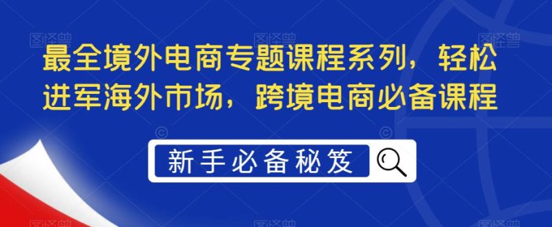 （5361期）最全境外电商专题课程系列，轻松进军海外市场，跨境电商必备课程-副业库