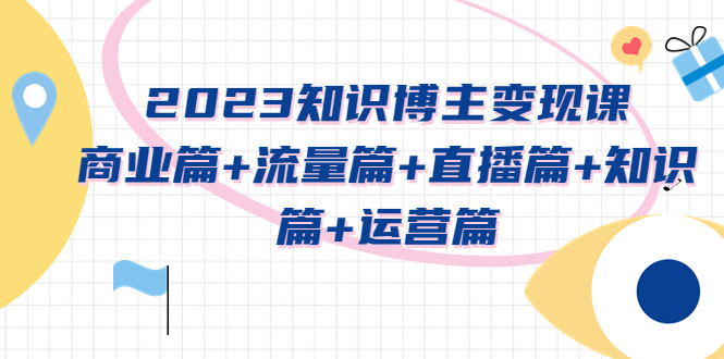 （5529期）2023知识博主变现实战进阶课：商业篇+流量篇+直播篇+知识篇+运营篇-副业库
