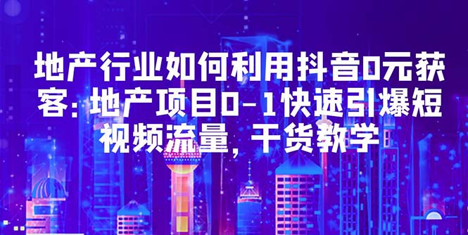 （5549期）地产行业如何利用抖音0元获客：地产项目0-1快速引爆短视频流量，干货教学-副业库