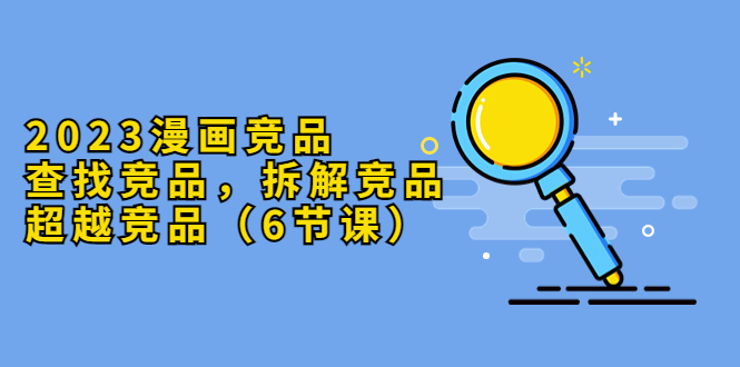 （5842期）2023漫画竞品，查找竞品，拆解竞品，超越竞品（6节课）-副业库