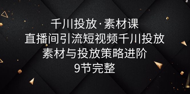 （6018期）千川投放·素材课：直播间引流短视频千川投放素材与投放策略进阶，9节完整-副业库