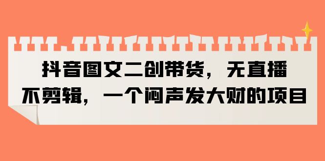 （6274期）抖音图文二创带货，无直播，不剪辑，一个闷声发大财的项目-副业库