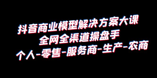（6352期）抖音商业 模型解决方案大课 全网全渠道操盘手 个人-零售-服务商-生产-农商-副业库
