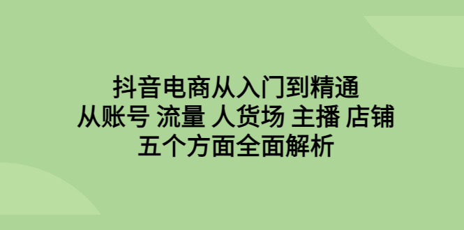 （6598期）抖音电商从入门到精通，从账号 流量 人货场 主播 店铺五个方面全面解析-副业库