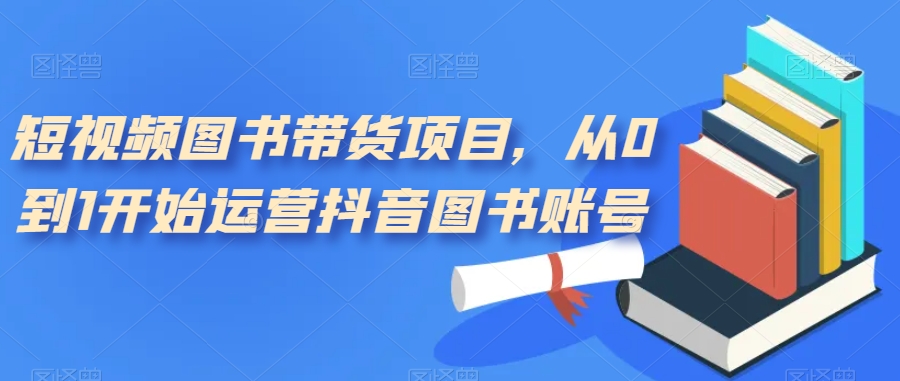 （7306期）短视频图书带货项目，从0到1开始运营抖音图书账号（10节课）-副业库