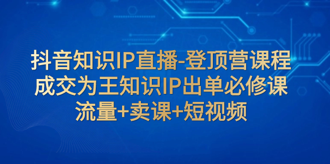（7731期）抖音知识IP直播-登顶营课程：成交为王知识IP出单必修课  流量+卖课+短视频-副业库