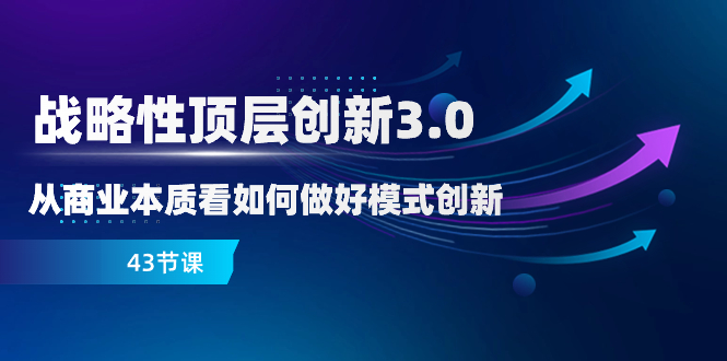 （8306期）战略性 顶层创新-3.0，从商业本质看如何做好模式创新（43节课）-副业库