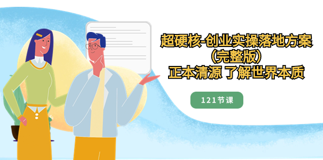 （8343期）超硬核-创业实操落地方案（完整版），正本清源 了解世界本质（121节课）-副业库