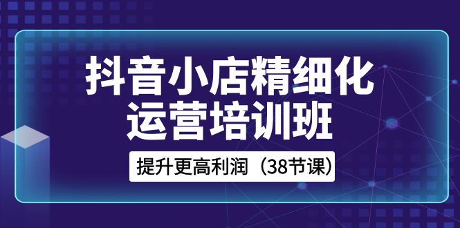 （8391期）抖音小店-精细化运营培训班，提升更高利润（38节课）-副业库