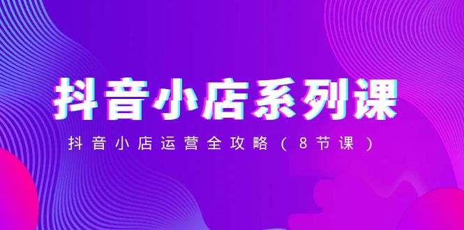 （8415期）抖音小店-系列课，抖音小店运营全攻略（8节课）-副业库