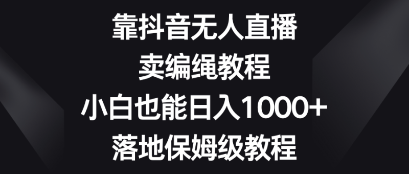 (8423期)靠抖音无人直播,卖编绳教程,小白也能日入1000+,落地保姆级教程-副业库