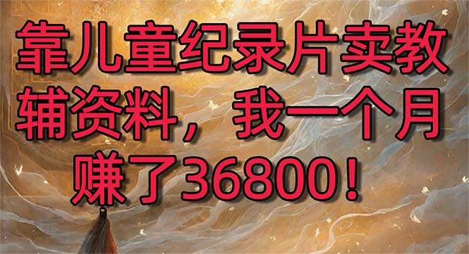 （8808期）靠儿童纪录片卖教辅资料，一个月赚了36800！暴力变现2.0版本，喂饭级教学-副业库