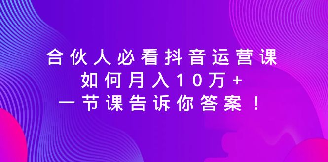 （8824期）合伙人必看抖音运营课，如何月入10万+，一节课告诉你答案！-副业库