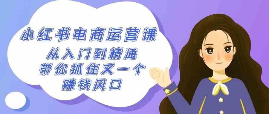 （9053期）2024小红书-电商运营课，从入门到精通，带你抓住又一个赚钱风口（50节课）-副业库