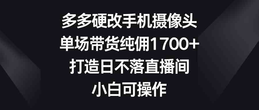 （9162期）多多硬改手机摄像头，单场带货纯佣1700+，打造日不落直播间，小白可操作-副业库