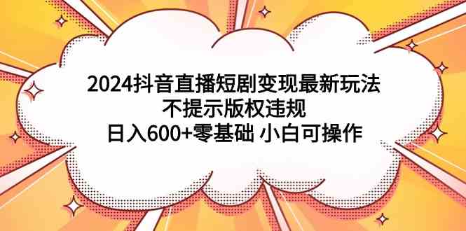 （9305期）2024抖音直播短剧变现最新玩法，不提示版权违规 日入600+零基础 小白可操作-副业库