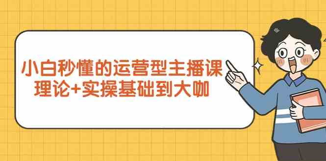 （9473期）小白秒懂的运营型主播课，理论+实操基础到大咖（7节视频课）-副业库