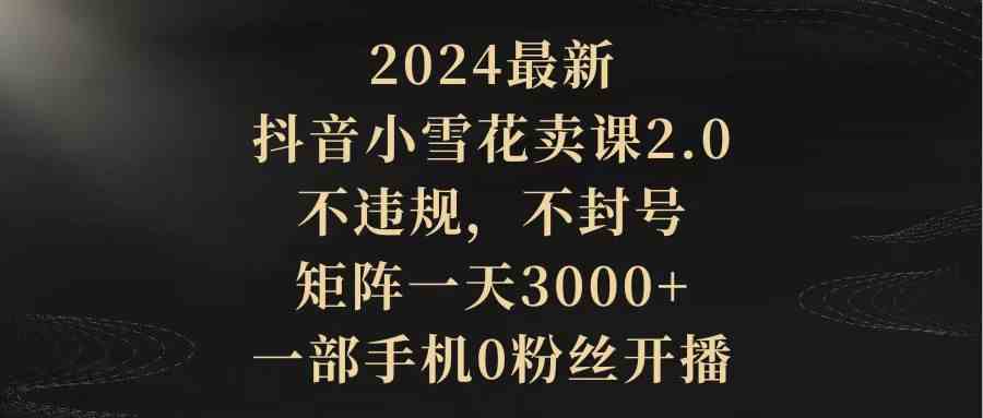 （9639期）2024最新抖音小雪花卖课2.0 不违规 不封号 矩阵一天3000+一部手机0粉丝开播-副业库