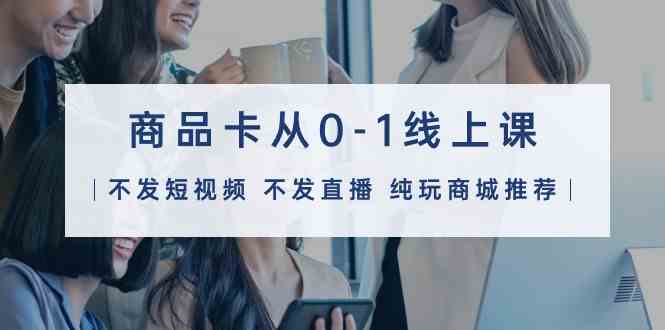 （9834期）商品卡从0-1线上课（不发短视频 不发直播 纯玩商城推荐）32节课-副业库