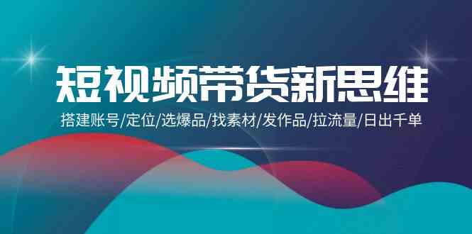 （9837期）短视频带货新思维：搭建账号/定位/选爆品/找素材/发作品/拉流量/日出千单-副业库