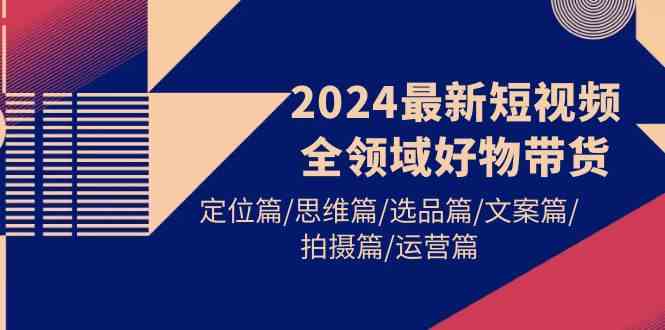（9818期）2024最新短视频全领域好物带货 定位篇/思维篇/选品篇/文案篇/拍摄篇/运营篇-副业库