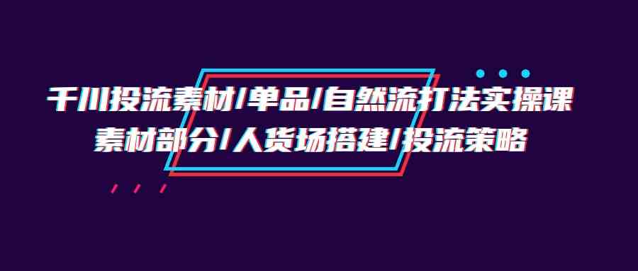 （9908期）千川投流素材/单品/自然流打法实操培训班，素材部分/人货场搭建/投流策略-副业库