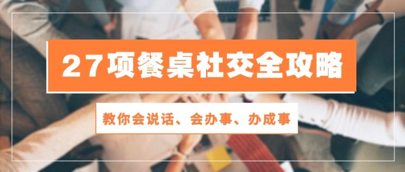 (10343期)27项 餐桌社交全攻略:教你会说话、会办事、办成事(28节课)-副业库