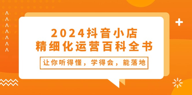 （10850期）2024抖音小店-精细化运营百科全书：让你听得懂，学得会，能落地（34节课）-副业库