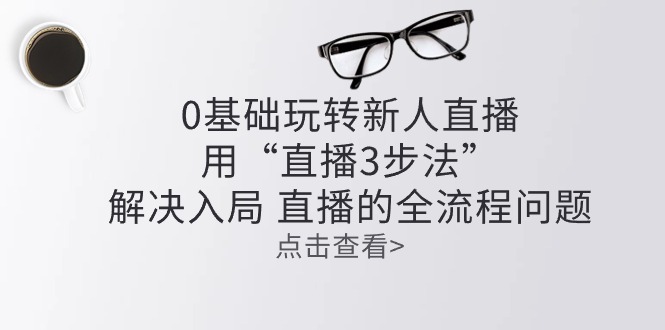 （10916期）零基础玩转新人直播：用“直播3步法”解决入局 直播全流程问题-副业库