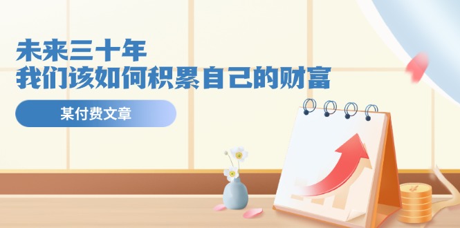 （11480期）某公众号付费文《未来三十年，我们该如何积累自己的财富》-副业库