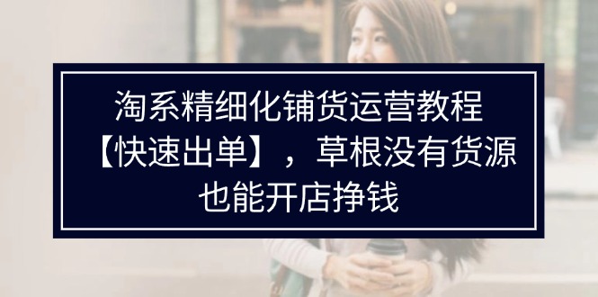 （11937期）淘系精细化铺货运营教程【快速出单】，草根没有货源，也能开店挣钱-副业库
