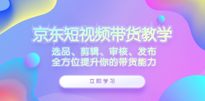 （12573期）京东短视频带货教学：选品、剪辑、审核、发布，全方位提升你的带货能力-副业库