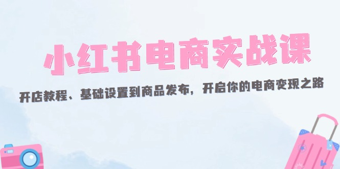 （12367期）小红书电商实战课：开店教程、基础设置到商品发布，开启你的电商变现之路-副业库