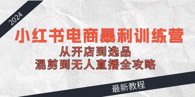 （12361期）2024小红书电商暴利训练营：从开店到选品，混剪到无人直播全攻略-副业库