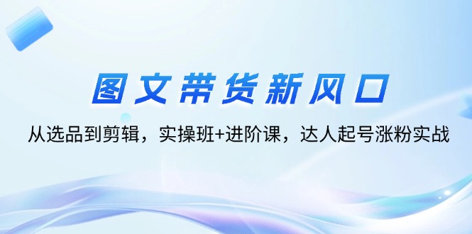（12306期）图文带货新风口：从选品到剪辑，实操班+进阶课，达人起号涨粉实战-副业库