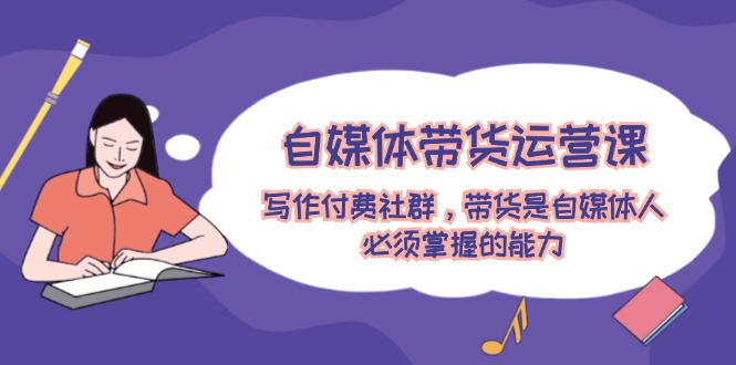 （12043期）自媒体带货运营课：写作付费社群，带货是自媒体人必须掌握的能力-副业库
